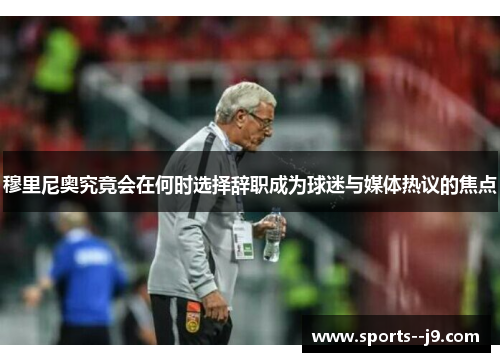 穆里尼奥究竟会在何时选择辞职成为球迷与媒体热议的焦点 穆里尼奥究竟会在何时选择辞职成为球迷与媒体热议的焦点