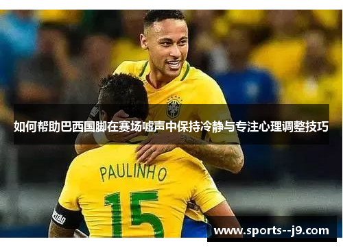 如何帮助巴西国脚在赛场嘘声中保持冷静与专注心理调整技巧 如何帮助巴西国脚在赛场嘘声中保持冷静与专注心理调整技巧