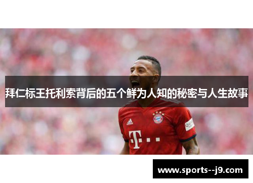 拜仁标王托利索背后的五个鲜为人知的秘密与人生故事