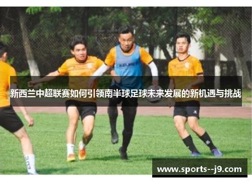 新西兰中超联赛如何引领南半球足球未来发展的新机遇与挑战