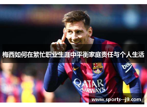 梅西如何在繁忙职业生涯中平衡家庭责任与个人生活