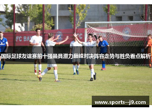 国际足球友谊赛前十强最具潜力巅峰对决阵容走势与胜负看点解析 国际足球友谊赛前十强最具潜力巅峰对决阵容走势与胜负看点解析
