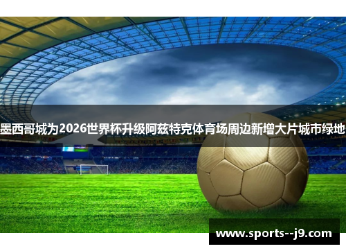 墨西哥城为2026世界杯升级阿兹特克体育场周边新增大片城市绿地