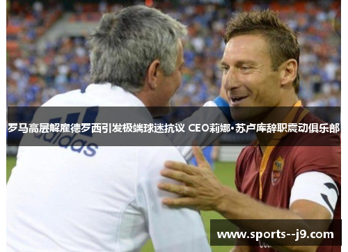 罗马高层解雇德罗西引发极端球迷抗议 CEO莉娜·苏卢库辞职震动俱乐部