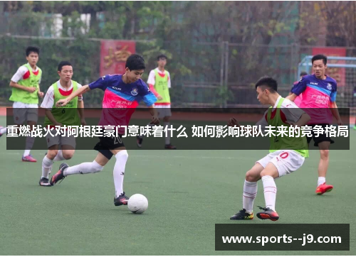 重燃战火对阿根廷豪门意味着什么 如何影响球队未来的竞争格局