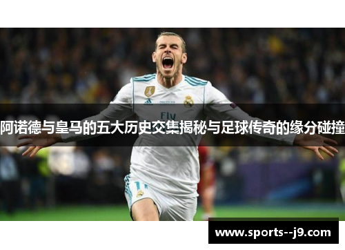 阿诺德与皇马的五大历史交集揭秘与足球传奇的缘分碰撞