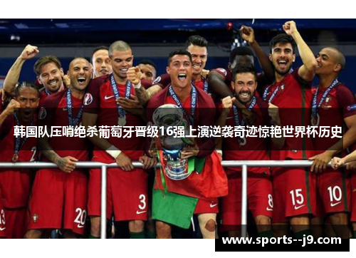 韩国队压哨绝杀葡萄牙晋级16强上演逆袭奇迹惊艳世界杯历史