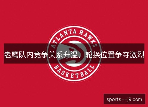 老鹰队内竞争关系升温，轮换位置争夺激烈